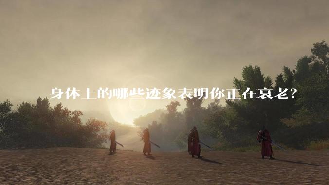 身体上的哪些迹象表明你正在衰老？